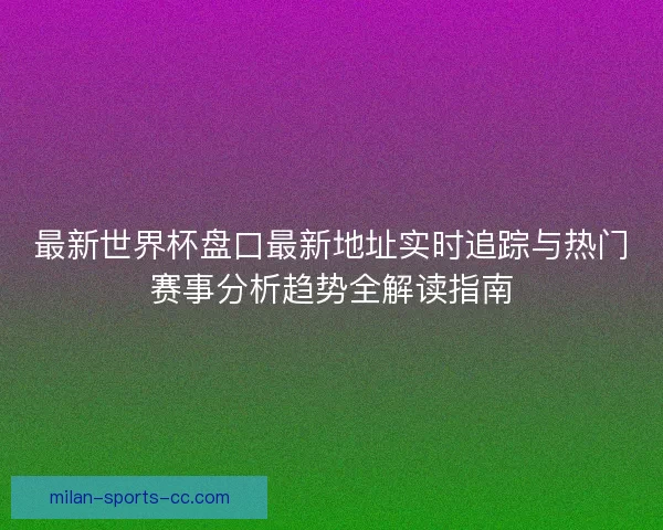 最新世界杯盘口最新地址实时追踪与热门赛事分析趋势全解读指南