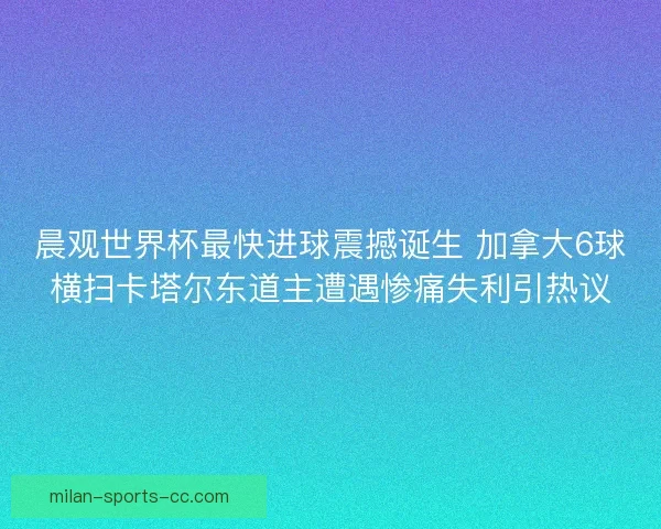 晨观世界杯最快进球震撼诞生 加拿大6球横扫卡塔尔东道主遭遇惨痛失利引热议