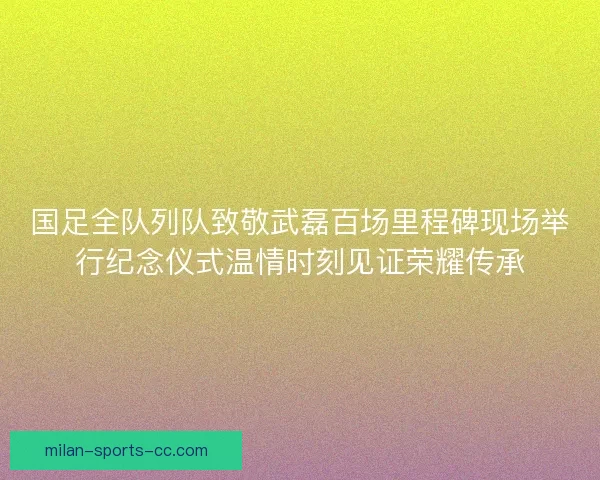 国足全队列队致敬武磊百场里程碑现场举行纪念仪式温情时刻见证荣耀传承
